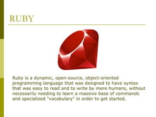 RUBY
Ruby is a dynamic, open-source, object-oriented
programming language that was designed to have syntax
that was easy to read and to write by mere humans, without
necessarily needing to learn a massive base of commands
and specialized "vocabulary" in order to get started.
 