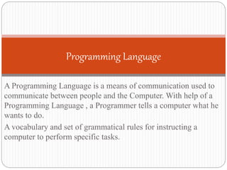 A Programming Language is a means of communication used to
communicate between people and the Computer. With help of a
Programming Language , a Programmer tells a computer what he
wants to do.
A vocabulary and set of grammatical rules for instructing a
computer to perform specific tasks.
Programming Language
 