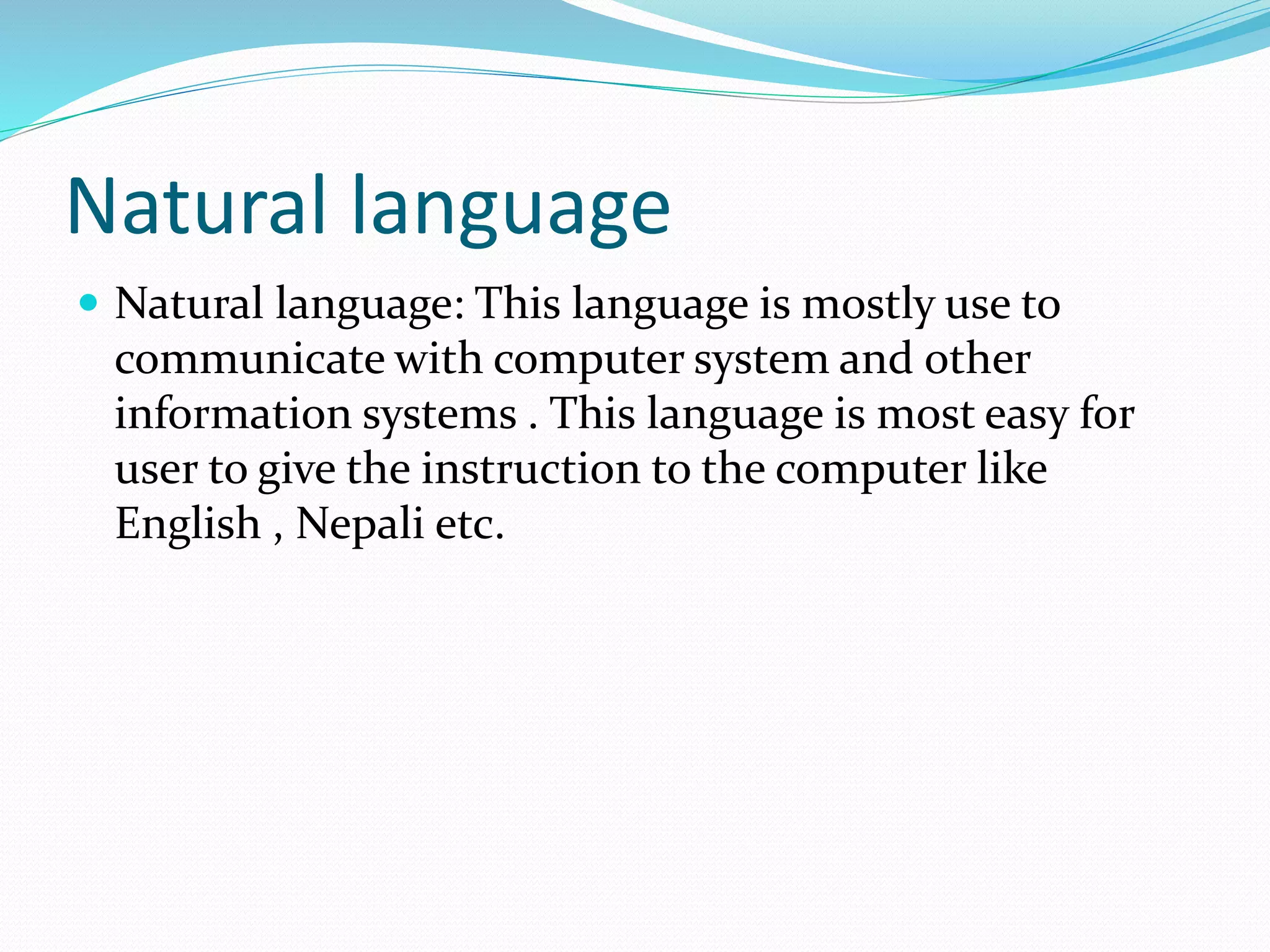 Natural language
 Natural language: This language is mostly use to
communicate with computer system and other
information systems . This language is most easy for
user to give the instruction to the computer like
English , Nepali etc.
 