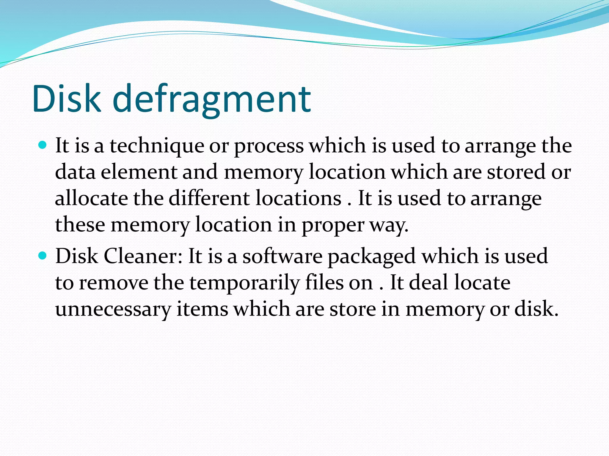 Disk defragment
 It is a technique or process which is used to arrange the
data element and memory location which are stored or
allocate the different locations . It is used to arrange
these memory location in proper way.
 Disk Cleaner: It is a software packaged which is used
to remove the temporarily files on . It deal locate
unnecessary items which are store in memory or disk.
 