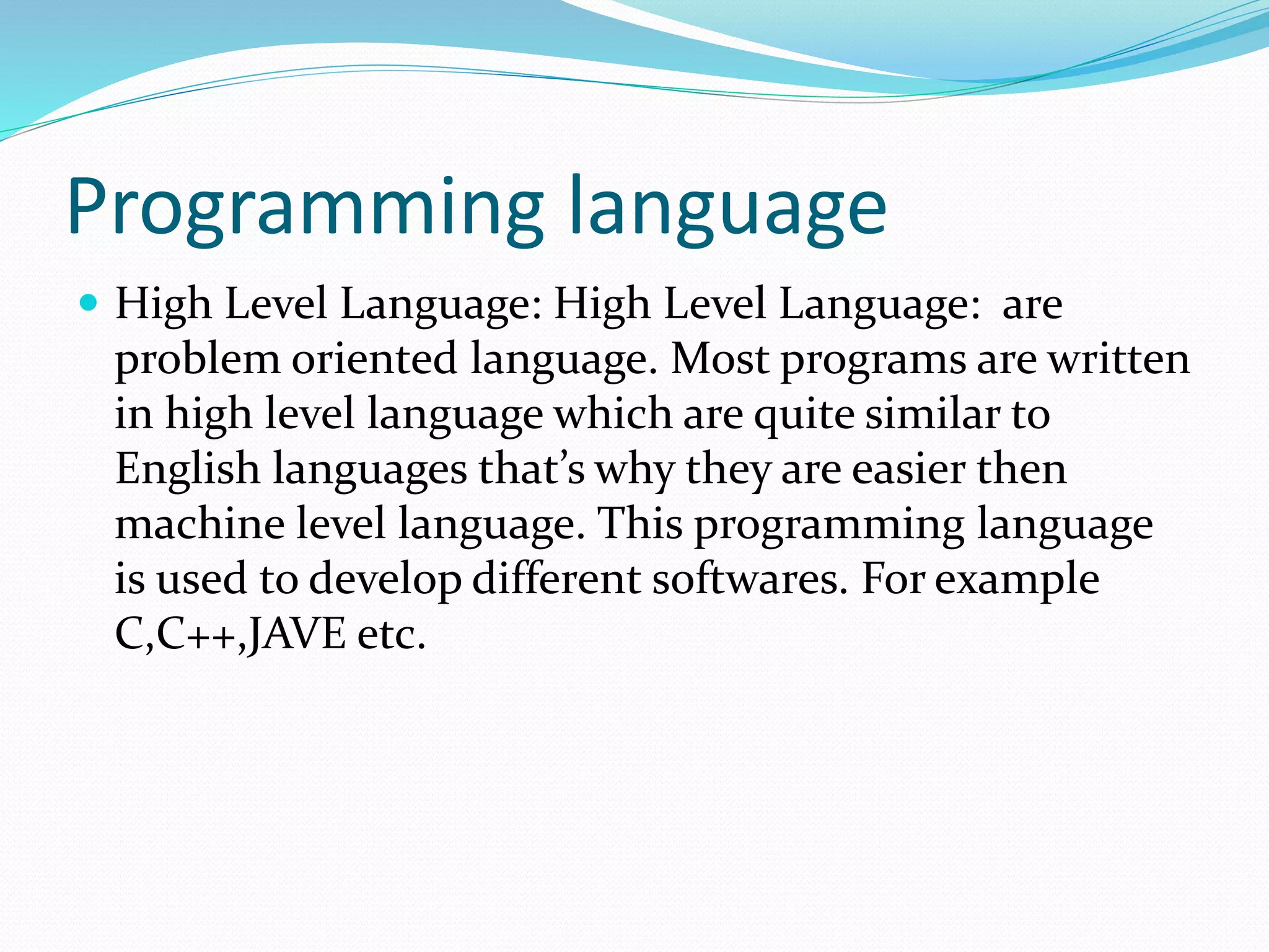 Programming language
 High Level Language: High Level Language: are
problem oriented language. Most programs are written
in high level language which are quite similar to
English languages that’s why they are easier then
machine level language. This programming language
is used to develop different softwares. For example
C,C++,JAVE etc.
 