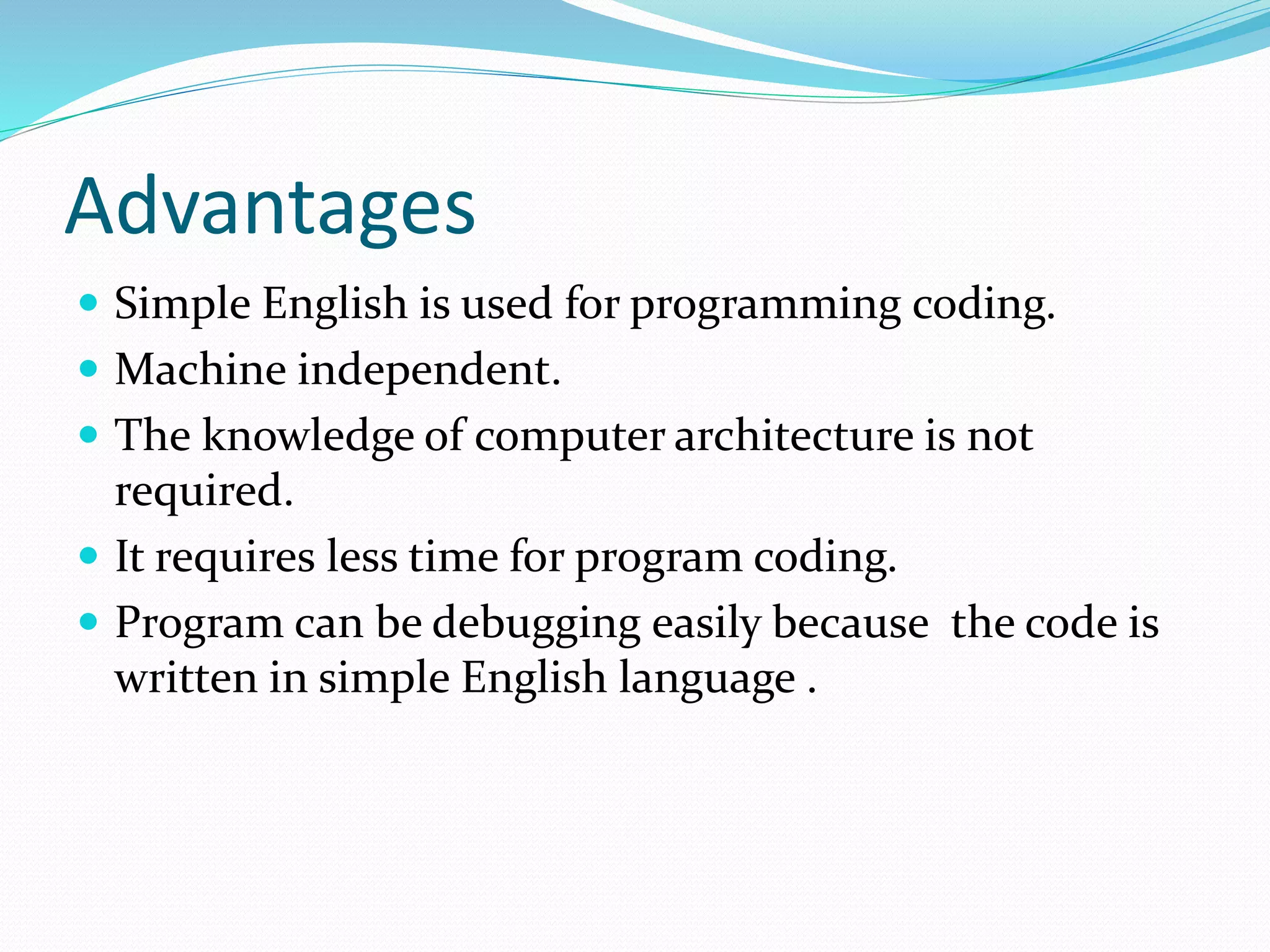 Advantages
 Simple English is used for programming coding.
 Machine independent.
 The knowledge of computer architecture is not
required.
 It requires less time for program coding.
 Program can be debugging easily because the code is
written in simple English language .
 