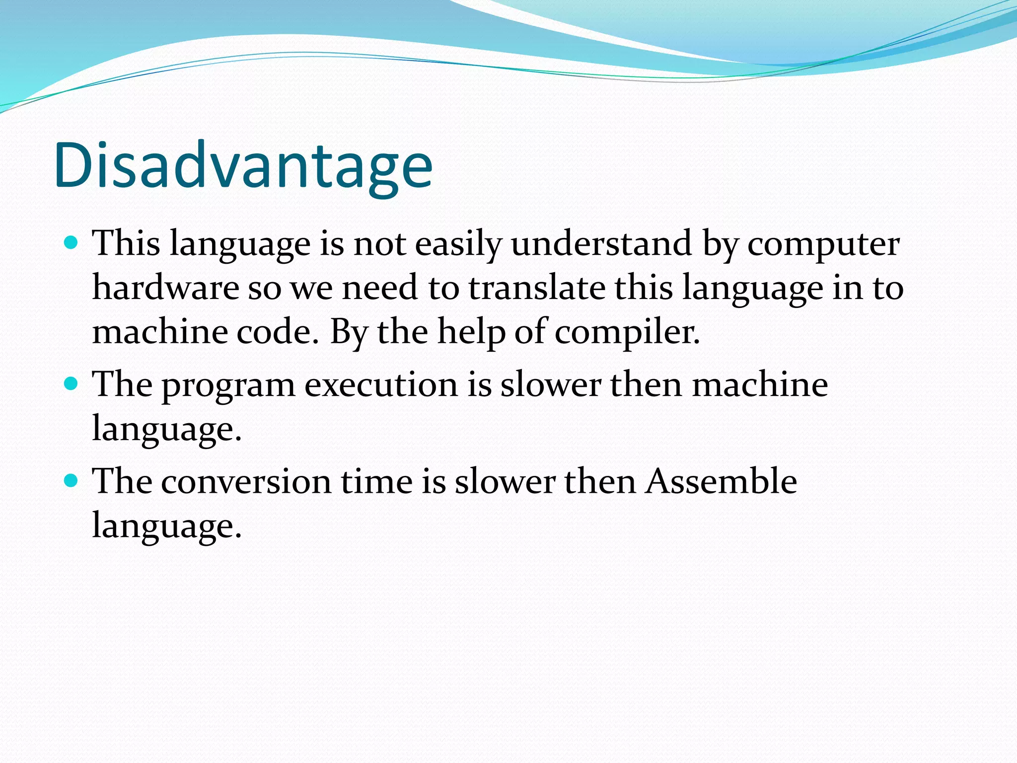 Disadvantage
 This language is not easily understand by computer
hardware so we need to translate this language in to
machine code. By the help of compiler.
 The program execution is slower then machine
language.
 The conversion time is slower then Assemble
language.
 