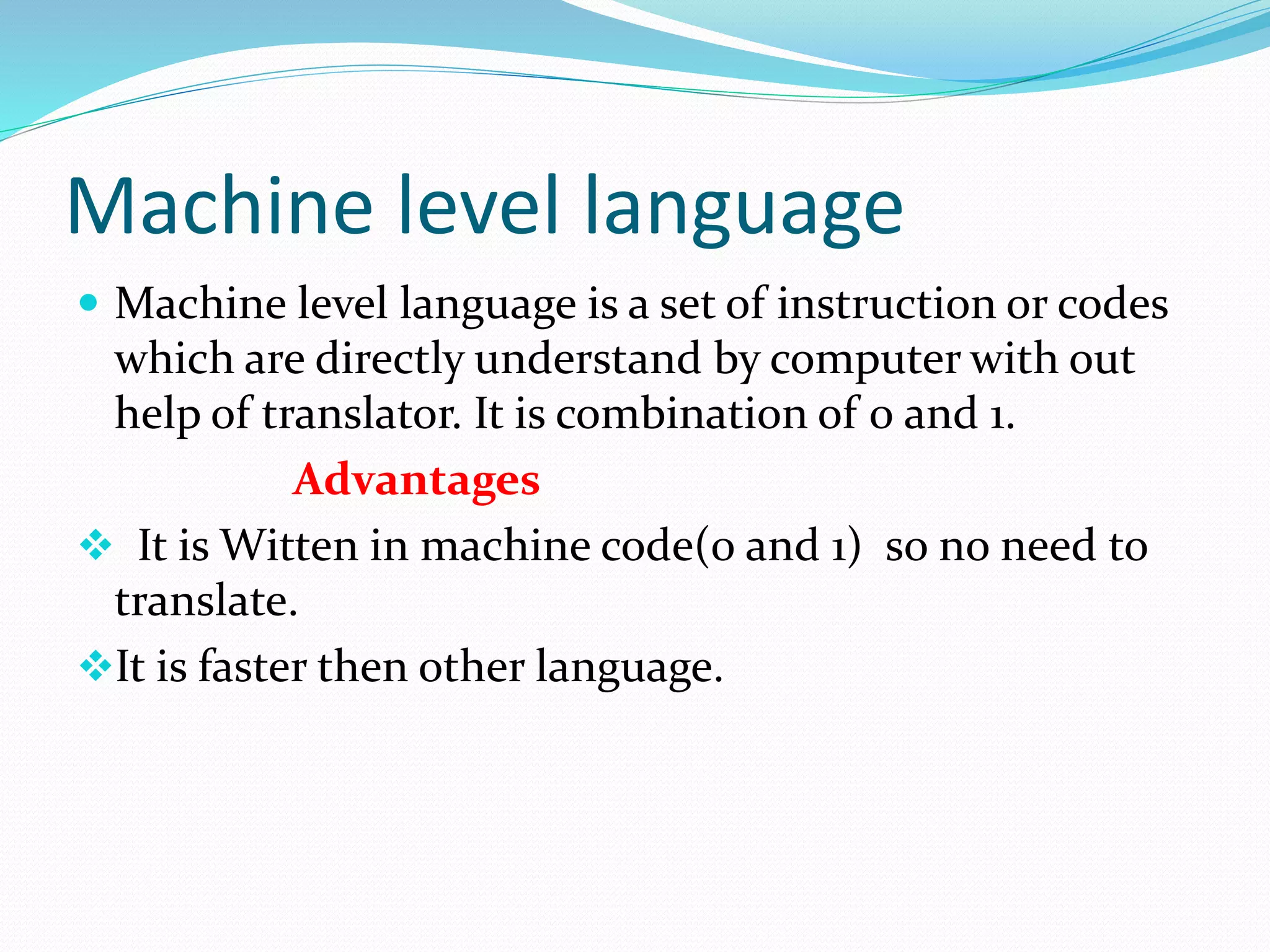 Machine level language
 Machine level language is a set of instruction or codes
which are directly understand by computer with out
help of translator. It is combination of 0 and 1.
Advantages
 It is Witten in machine code(0 and 1) so no need to
translate.
It is faster then other language.
 