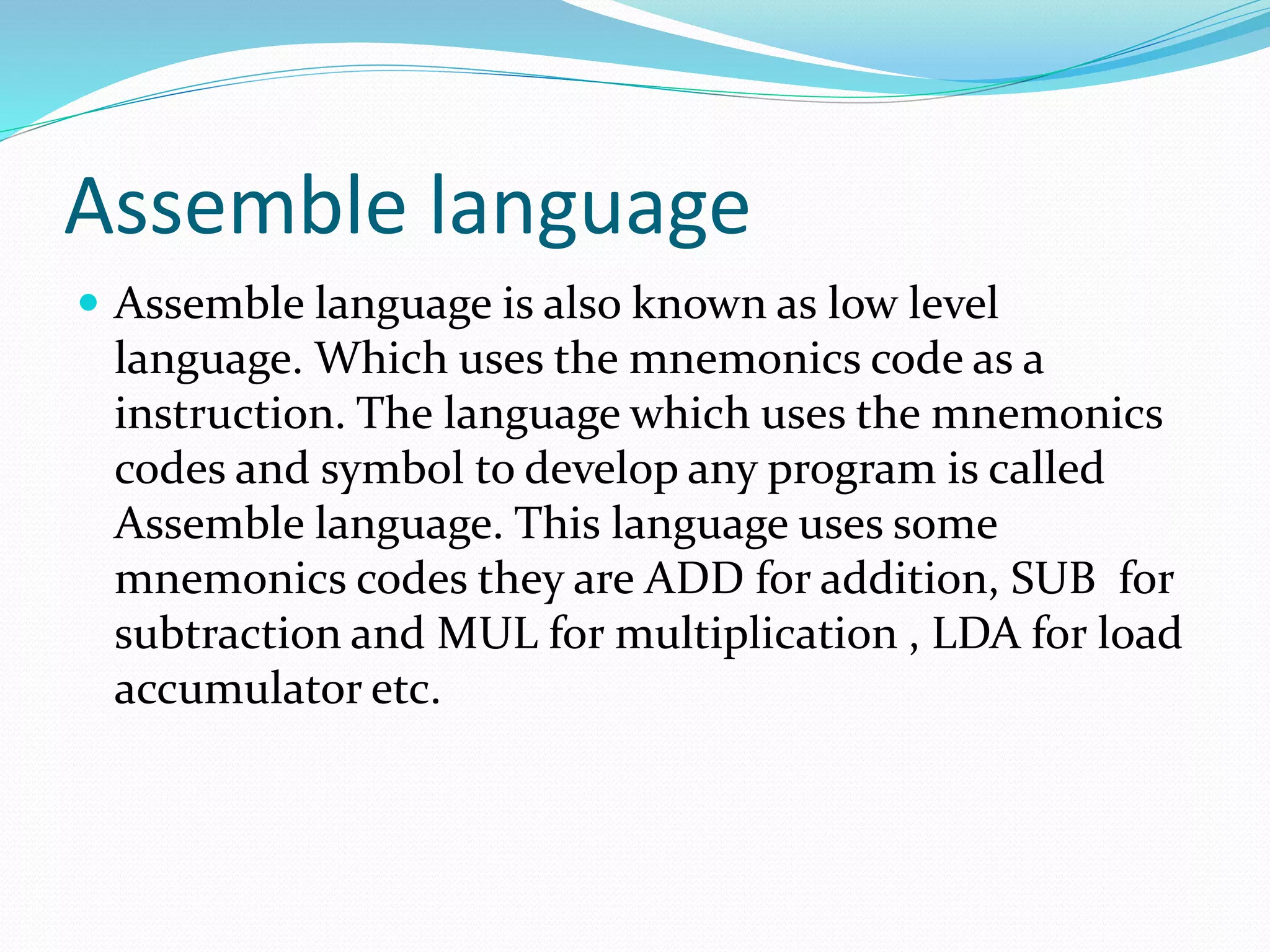 Assemble language
 Assemble language is also known as low level
language. Which uses the mnemonics code as a
instruction. The language which uses the mnemonics
codes and symbol to develop any program is called
Assemble language. This language uses some
mnemonics codes they are ADD for addition, SUB for
subtraction and MUL for multiplication , LDA for load
accumulator etc.
 