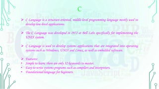 C
 C Language is a structure-oriented, middle-level programming language mostly used to
develop low-level applications.
 The C Language was developed in 1972 at Bell Labs specifically for implementing the
UNIX system.
 C Language is used to develop systems applications that are integrated into operating
systems such as Windows, UNIX and Linux, as well as embedded software.
 Features:
• Simple to learn; there are only 32 keywords to master.
• Easy to write systems programs such as compilers and interpreters.
• Foundational language for beginners.
 