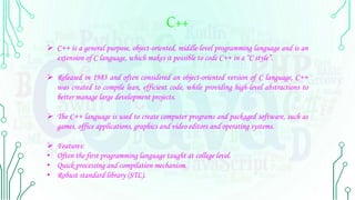 C++
 C++ is a general purpose, object-oriented, middle-level programming language and is an
extension of C language, which makes it possible to code C++ in a “C style”.
 Released in 1983 and often considered an object-oriented version of C language, C++
was created to compile lean, efficient code, while providing high-level abstractions to
better manage large development projects.
 The C++ language is used to create computer programs and packaged software, such as
games, office applications, graphics and video editors and operating systems.
 Features:
• Often the first programming language taught at college level.
• Quick processing and compilation mechanism.
• Robust standard library (STL).
 