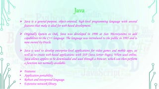 Java
 Java is a general-purpose, object-oriented, high-level programming language with several
features that make it ideal for web-based development.
 Originally known as Oak, Java was developed in 1990 at Sun Microsystems to add
capabilities to the C++ language. The language was introduced to the public in 1995 and is
now owned by Oracle.
 Java is used to develop enterprise-level applications for video games and mobile apps, as
well as to create web-based applications with JSP (Java Server Pages). When used online,
Java allows applets to be downloaded and used through a browser, which can then perform
a function not normally available.
 Features:
• Application portability.
• Robust and interpreted language.
• Extensive network library.
 