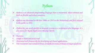 Python
 Python is an advanced programming language that is interpreted, object-oriented and
built on flexible and robust semantics.
 Python was developed in the late 1980s at CWI in the Netherlands and first released
to the public in 1991.
 Python lets you work quickly to integrate systems as a scripting or glue language. It’s
also suited for Rapid Application Develop (RAD).
 Features:
• Simple to learn and easily read.
• Associated web frameworks for developing web-based applications.
• Free interpreter and standard library available in source or binary on major platforms.
 