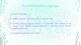 Second Generation Languages
 Assembly languages
 Symbolic operation codes replaced binary operation codes.
 Assembly language programs needed to be “assembled” for execution by the
computer. Each assembly language instruction is translated into one machine
language instruction.
 Very efficient code and easier to write.
 