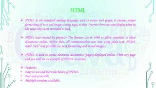 HTML
 HTML is the standard markup language used to create web pages; it ensures proper
formatting of text and images (using tags) so that Internet browsers can display them in
the ways they were intended to look.
 HTML was created by physicist Tim Berners-Lee in 1990 to allow scientists to share
documents online. Before then, all communication was sent using plain text. HTML
made “rich” text possible (i.e. text formatting and visual images).
 HTML is used to create electronic documents (pages) displayed online. Visit any page
and you will see an example of HTML in action.
 Features:
• Easy to use and learn the basics of HTML.
• Free and accessible.
• Multiple versions available.
 