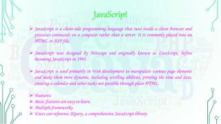 JavaScript
 JavaScript is a client-side programming language that runs inside a client browser and
processes commands on a computer rather than a server. It is commonly placed into an
HTML or ASP file.
 JavaScript was designed by Netscape and originally known as LiveScript, before
becoming JavaScript in 1995.
 JavaScript is used primarily in Web development to manipulate various page elements
and make them more dynamic, including scrolling abilities, printing the time and date,
creating a calendar and other tasks not possible through plain HTML.
 Features:
 Basic features are easy to learn.
 Multiple frameworks.
 Users can reference JQuery, a comprehensive JavaScript library.
 