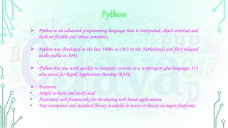 Python
 Python is an advanced programming language that is interpreted, object-oriented and
built on flexible and robust semantics.
 Python was developed in the late 1980s at CWI in the Netherlands and first released
to the public in 1991.
 Python lets you work quickly to integrate systems as a scripting or glue language. It’s
also suited for Rapid Application Develop (RAD).
 Features:
• Simple to learn and easily read.
• Associated web frameworks for developing web-based applications.
• Free interpreter and standard library available in source or binary on major platforms.
 
