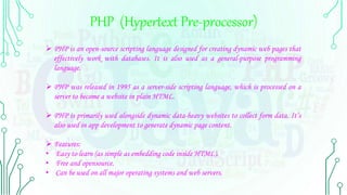 PHP (Hypertext Pre-processor)
 PHP is an open-source scripting language designed for creating dynamic web pages that
effectively work with databases. It is also used as a general-purpose programming
language.
 PHP was released in 1995 as a server-side scripting language, which is processed on a
server to become a website in plain HTML.
 PHP is primarily used alongside dynamic data-heavy websites to collect form data. It’s
also used in app development to generate dynamic page content.
 Features:
• Easy to learn (as simple as embedding code inside HTML).
• Free and opensource.
• Can be used on all major operating systems and web servers.
 