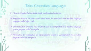 Third Generation Languages
 Closer to English but included simple mathematical notation.
 Programs written in source code which must be translated into machine language
programs called object code.
 The translation of source code to object code is accomplished by a machine language
system program called a compiler.
 Alternative to compilation is interpretation which is accomplished by a system
program called an interpreter.
 