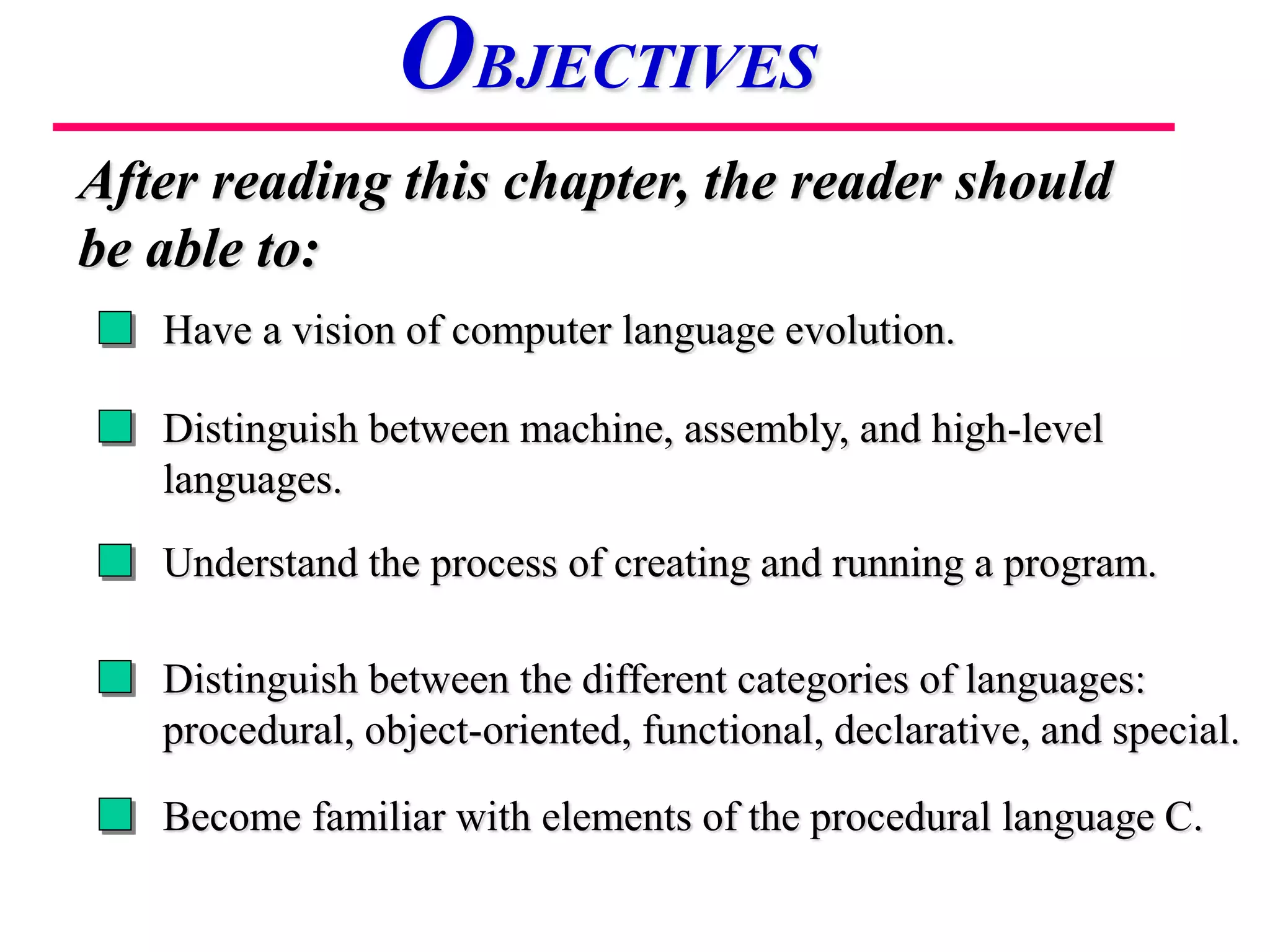 Have a vision of computer language evolution.
Distinguish between machine, assembly, and high-level
languages.
Understand the process of creating and running a program.
After reading this chapter, the reader should
be able to:
OBJECTIVES
Distinguish between the different categories of languages:
procedural, object-oriented, functional, declarative, and special.
Become familiar with elements of the procedural language C.
 