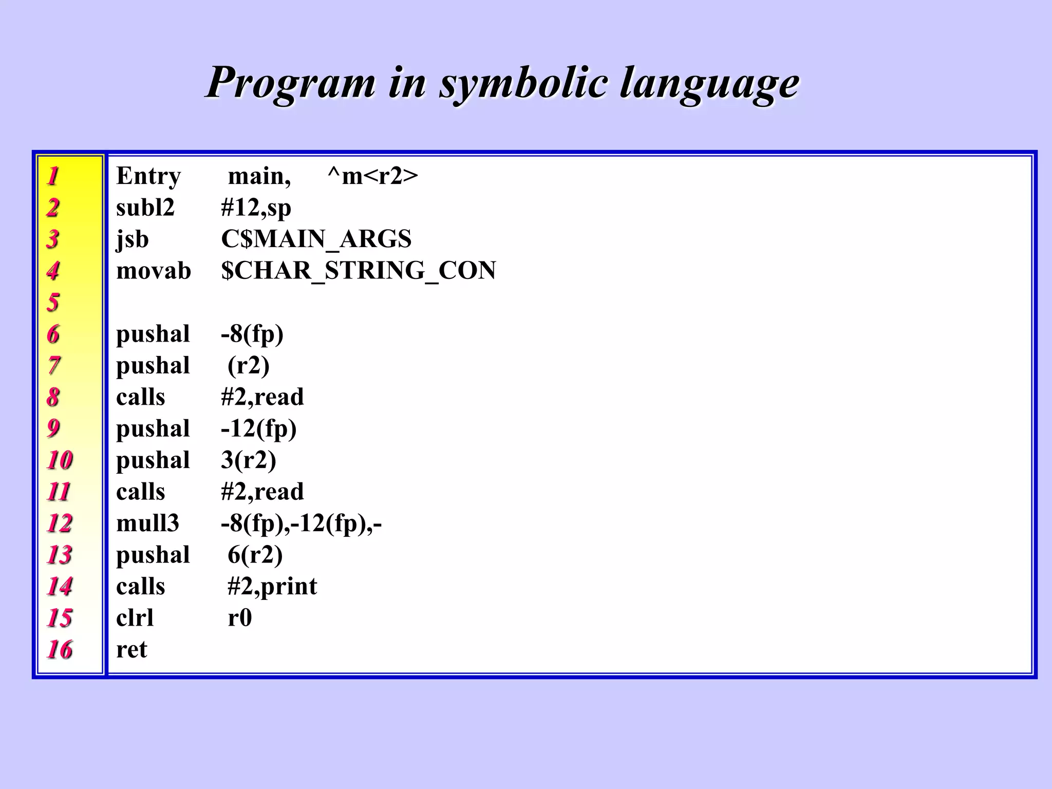 Entry main, ^m<r2>
subl2 #12,sp
jsb C$MAIN_ARGS
movab $CHAR_STRING_CON
pushal -8(fp)
pushal (r2)
calls #2,read
pushal -12(fp)
pushal 3(r2)
calls #2,read
mull3 -8(fp),-12(fp),-
pushal 6(r2)
calls #2,print
clrl r0
ret
Program in symbolic language
1
2
3
4
5
6
7
8
9
10
11
12
13
14
15
16
 