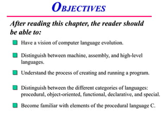 Have a vision of computer language evolution.
Distinguish between machine, assembly, and high-level
languages.
Understand the process of creating and running a program.
After reading this chapter, the reader should
be able to:
OBJECTIVES
Distinguish between the different categories of languages:
procedural, object-oriented, functional, declarative, and special.
Become familiar with elements of the procedural language C.
 