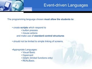 Event-driven Languages
                 Contents




The programming language chosen must allow the students to:


    • create scripts which respond to
              • button presses
              • mouse actions
         and make use of standard control structures

    • should not be limited to simple linking of screens.


    •Appropriate Languages:
            • Visual Basic
            • Hypercard
            • Delphi (limited functions only)
            • REALBasic.
 