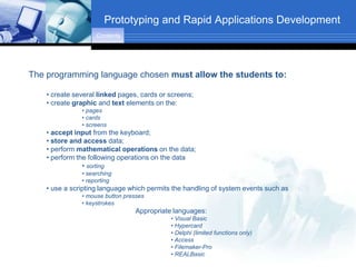 Prototyping and Rapid Applications Development
                    Contents




The programming language chosen must allow the students to:

    • create several linked pages, cards or screens;
    • create graphic and text elements on the:
               • pages
               • cards
               • screens
    • accept input from the keyboard;
    • store and access data;
    • perform mathematical operations on the data;
    • perform the following operations on the data
                • sorting
               • searching
               • reporting
    • use a scripting language which permits the handling of system events such as
               • mouse button presses
               • keystrokes
                                 Appropriate languages:
                                            • Visual Basic
                                            • Hypercard
                                            • Delphi (limited functions only)
                                            • Access
                                            • Filemaker-Pro
                                            • REALBasic
 