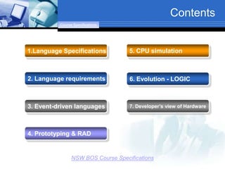 Contents
          Course Specifications




1.Language Specifications           5. CPU simulation



2. Language requirements            6. Evolution - LOGIC



3. Event-driven languages           7. Developer’s view of Hardware




4. Prototyping & RAD


                NSW BOS Course Specifications
 