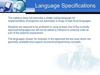 Language Specifications
                  Contents



The syllabus does not prescribe a single coding language for
implementation of programs but advocates a range of high level languages.

Students are required to be proficient in using at least one of the currently
approved languages but will not be asked to interpret or produce code as
part of the external assessment.

The languages chosen for inclusion in the approved list are ones which are
generally available and support structured programming concepts.
 