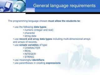 General language requirements
                Contents




The programming language chosen must allow the students to:

    • use the following data types:
             • numeric (integer and real)
             • character
             • string data
    • use record and array data types including multi-dimensional arrays
    and arrays of records;
    • use simple variables of type:
             • CHARACTER
             • REAL
             • INTEGER
             • STRING
    • use meaningful identifiers;
    • use parentheses in creating expressions
 