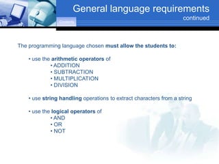General language requirements
                                                                    continued
                Contents




The programming language chosen must allow the students to:

    • use the arithmetic operators of
             • ADDITION
             • SUBTRACTION
             • MULTIPLICATION
             • DIVISION

    • use string handling operations to extract characters from a string

    • use the logical operators of
             • AND
             • OR
             • NOT
 