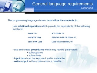 General language requirements
                                                                   continued
                Contents




The programming language chosen must allow the students to:

    •use relational operators which provide the equivalents of the following
    functions:
                  EQUAL TO              NOT EQUAL TO

                  GREATER THAN          GREATER THAN OR EQUAL TO

                  LESS THAN LESS        LESS THAN OR EQUAL TO



    • use and create procedures which may require parameters:
                  • subprograms
                  • subroutines
    • input data from the keyboard and/or a data file
    • write output to the screen and/or a data file
 