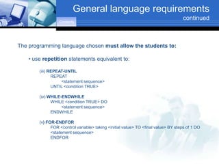 General language requirements
                                                                                    continued
                  Contents




The programming language chosen must allow the students to:

    • use repetition statements equivalent to:

        (iii) REPEAT-UNTIL
               REPEAT
                   <statement sequence>
               UNTIL <condition TRUE>

        (iv) WHILE-ENDWHILE
              WHILE <condition TRUE> DO
                   <statement sequence>
              ENDWHILE

        (v) FOR-ENDFOR
              FOR <control variable> taking <initial value> TO <final value> BY steps of 1 DO
              <statement sequence>
              ENDFOR
 