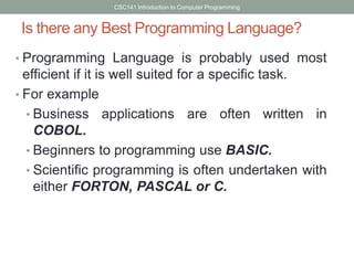 CSC141 Introduction to Computer Programming

Is there any Best Programming Language?
• Programming Language is probably used most

efficient if it is well suited for a specific task.
• For example
• Business applications are often written in
COBOL.
• Beginners to programming use BASIC.
• Scientific programming is often undertaken with
either FORTON, PASCAL or C.

 