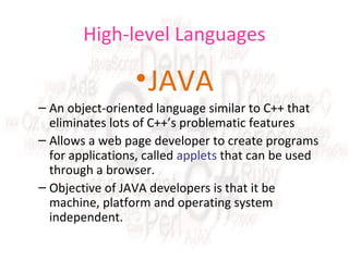 High-level Languages

• JAVA
– An object-oriented language similar to C++ that
eliminates lots of C++’s problematic features
– Allows a web page developer to create programs
for applications, called applets that can be used
through a browser.
– Objective of JAVA developers is that it be
machine, platform and operating system
independent.

 