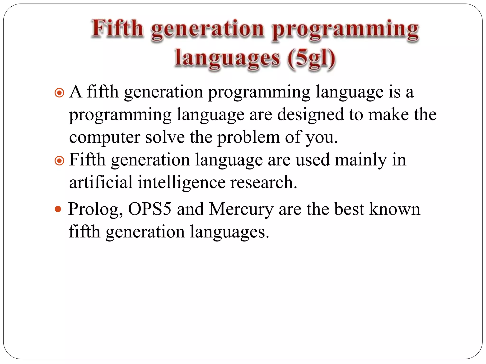  A fifth generation programming language is a
programming language are designed to make the
computer solve the problem of you.
 Fifth generation language are used mainly in
artificial intelligence research.
 Prolog, OPS5 and Mercury are the best known
fifth generation languages.
 