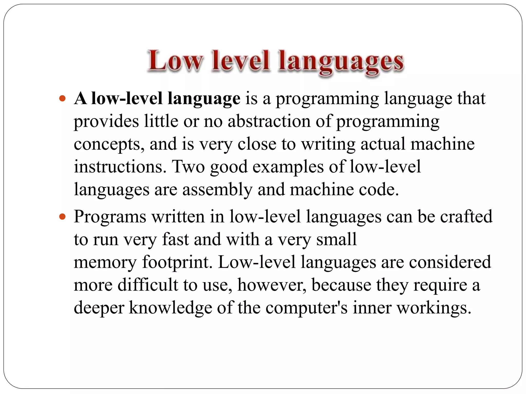  A low-level language is a programming language that
provides little or no abstraction of programming
concepts, and is very close to writing actual machine
instructions. Two good examples of low-level
languages are assembly and machine code.
 Programs written in low-level languages can be crafted
to run very fast and with a very small
memory footprint. Low-level languages are considered
more difficult to use, however, because they require a
deeper knowledge of the computer's inner workings.
 
