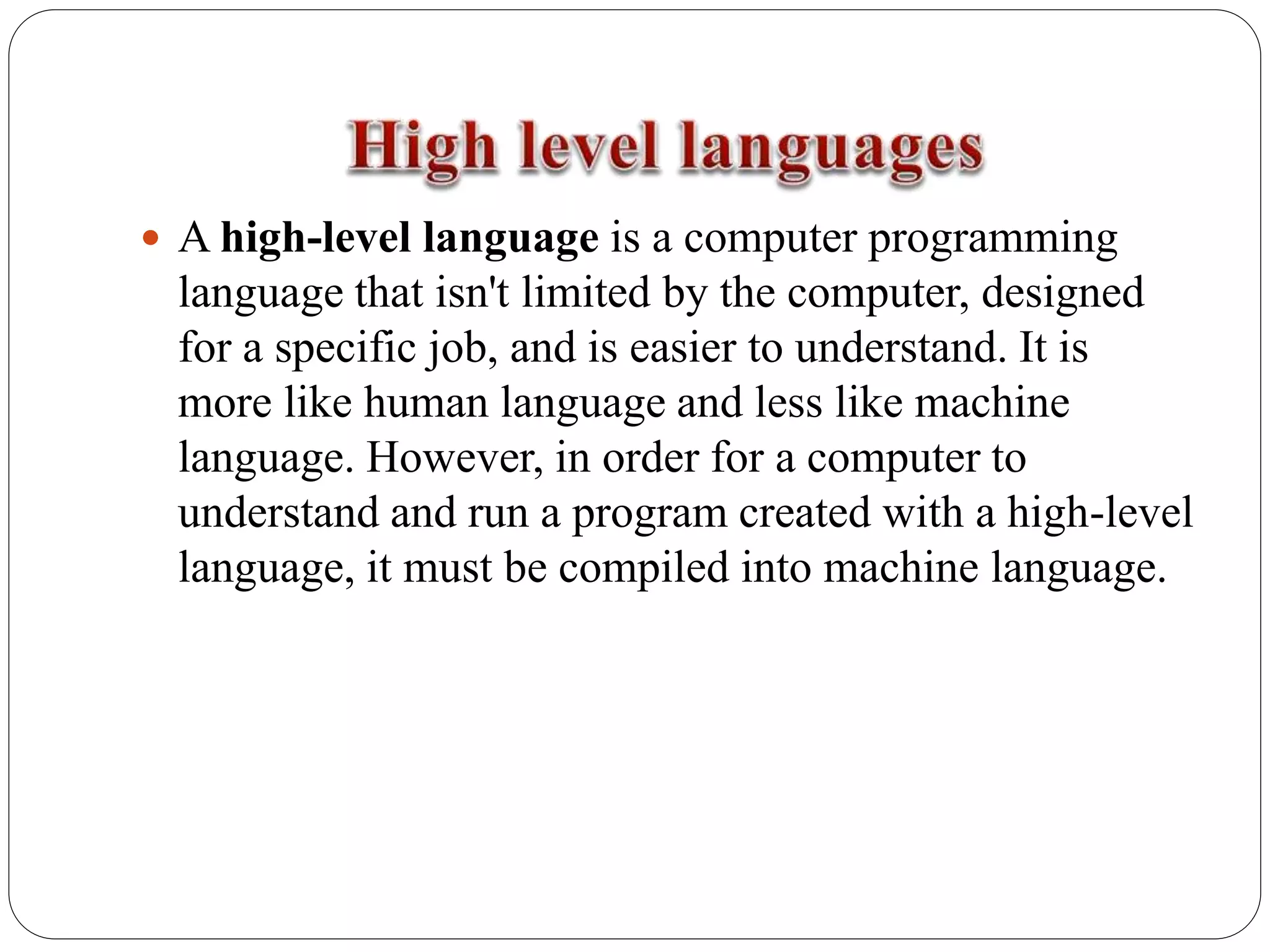  A high-level language is a computer programming
language that isn't limited by the computer, designed
for a specific job, and is easier to understand. It is
more like human language and less like machine
language. However, in order for a computer to
understand and run a program created with a high-level
language, it must be compiled into machine language.
 