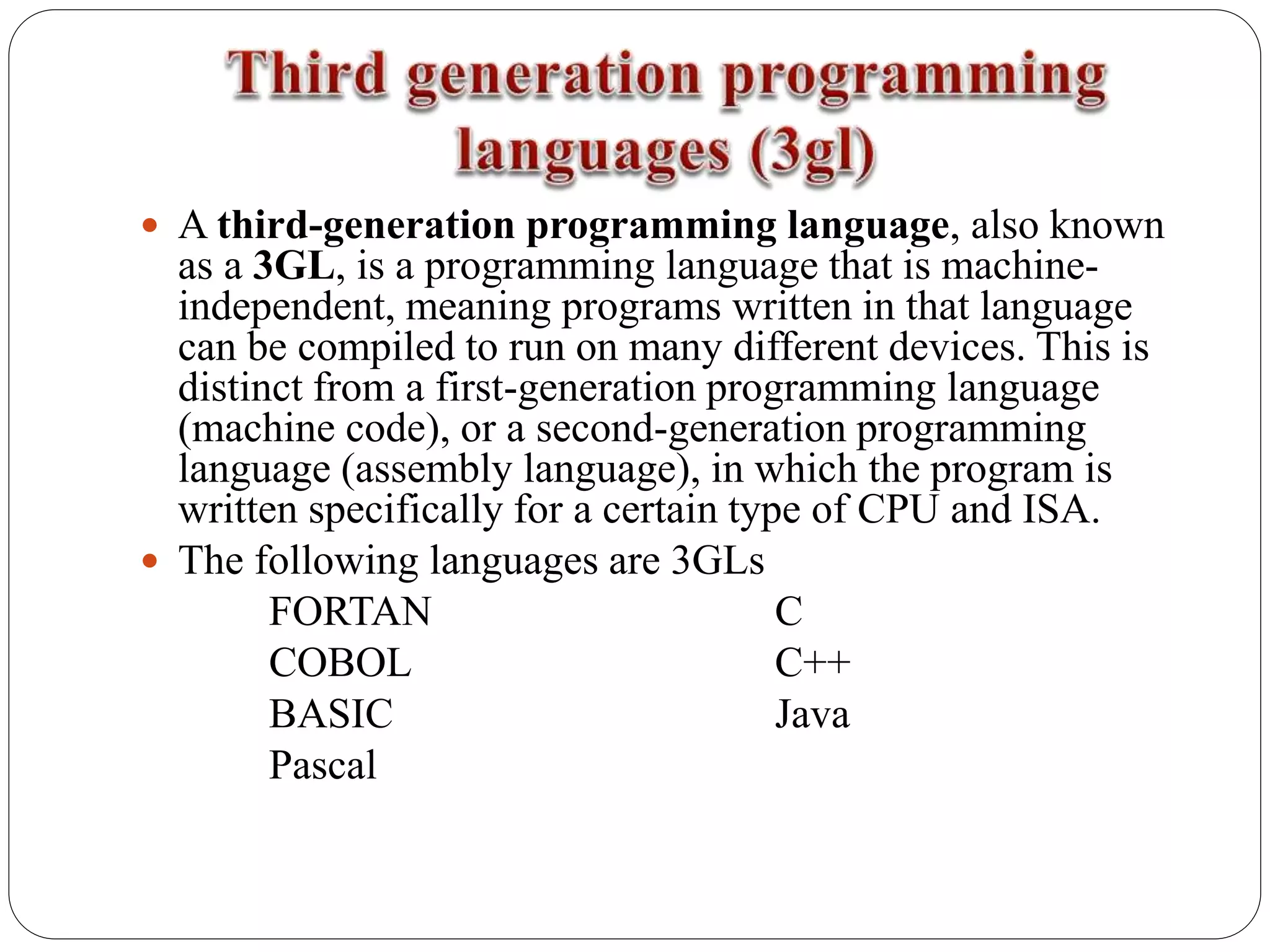  A third-generation programming language, also known
as a 3GL, is a programming language that is machine-
independent, meaning programs written in that language
can be compiled to run on many different devices. This is
distinct from a first-generation programming language
(machine code), or a second-generation programming
language (assembly language), in which the program is
written specifically for a certain type of CPU and ISA.
 The following languages are 3GLs
FORTAN C
COBOL C++
BASIC Java
Pascal
 