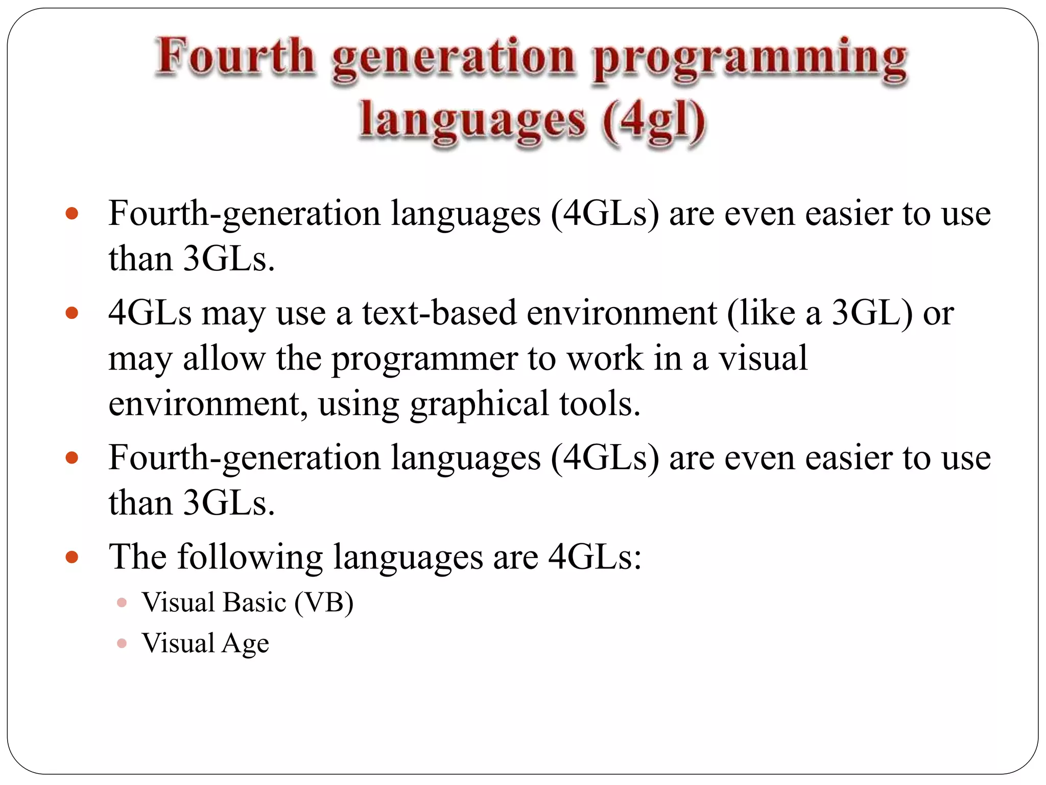  Fourth-generation languages (4GLs) are even easier to use
than 3GLs.
 4GLs may use a text-based environment (like a 3GL) or
may allow the programmer to work in a visual
environment, using graphical tools.
 Fourth-generation languages (4GLs) are even easier to use
than 3GLs.
 The following languages are 4GLs:
 Visual Basic (VB)
 Visual Age
 