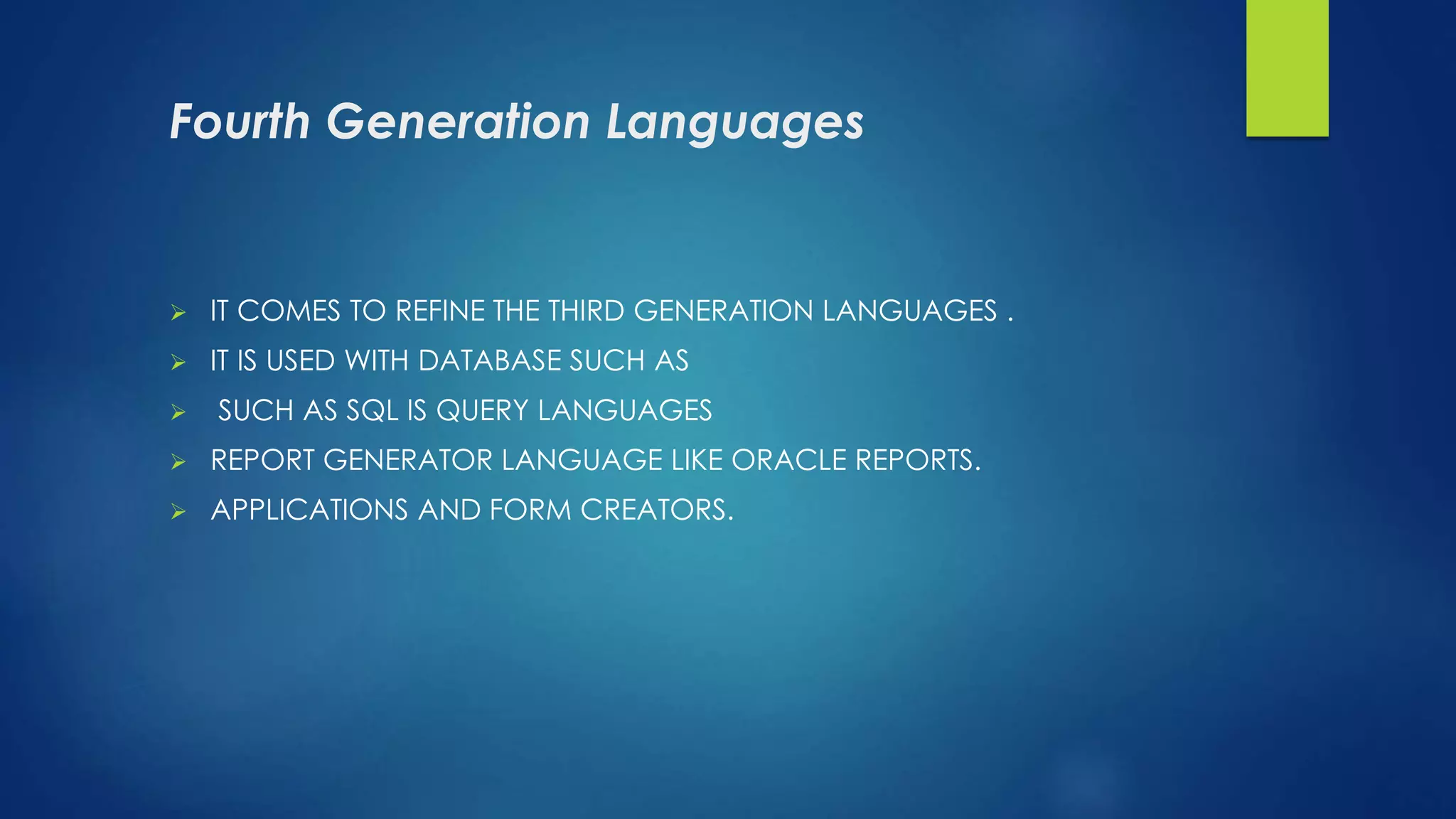 Fourth Generation Languages
 IT COMES TO REFINE THE THIRD GENERATION LANGUAGES .
 IT IS USED WITH DATABASE SUCH AS
 SUCH AS SQL IS QUERY LANGUAGES
 REPORT GENERATOR LANGUAGE LIKE ORACLE REPORTS.
 APPLICATIONS AND FORM CREATORS.
 