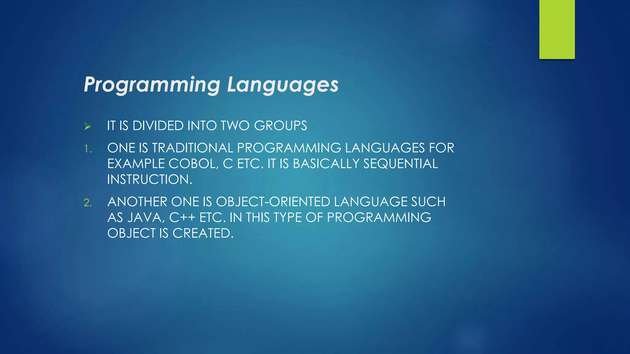 Programming Languages
 IT IS DIVIDED INTO TWO GROUPS
1. ONE IS TRADITIONAL PROGRAMMING LANGUAGES FOR
EXAMPLE COBOL, C ETC. IT IS BASICALLY SEQUENTIAL
INSTRUCTION.
2. ANOTHER ONE IS OBJECT-ORIENTED LANGUAGE SUCH
AS JAVA, C++ ETC. IN THIS TYPE OF PROGRAMMING
OBJECT IS CREATED.
 