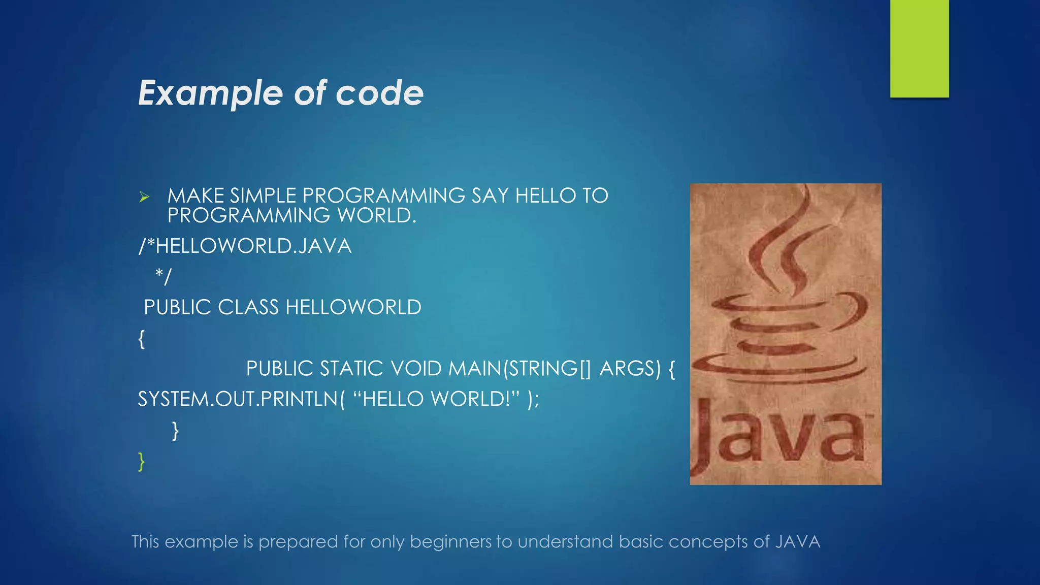 Example of code
 MAKE SIMPLE PROGRAMMING SAY HELLO TO
PROGRAMMING WORLD.
/*HELLOWORLD.JAVA
*/
PUBLIC CLASS HELLOWORLD
{
PUBLIC STATIC VOID MAIN(STRING[] ARGS) {
SYSTEM.OUT.PRINTLN( “HELLO WORLD!” );
}
}
 