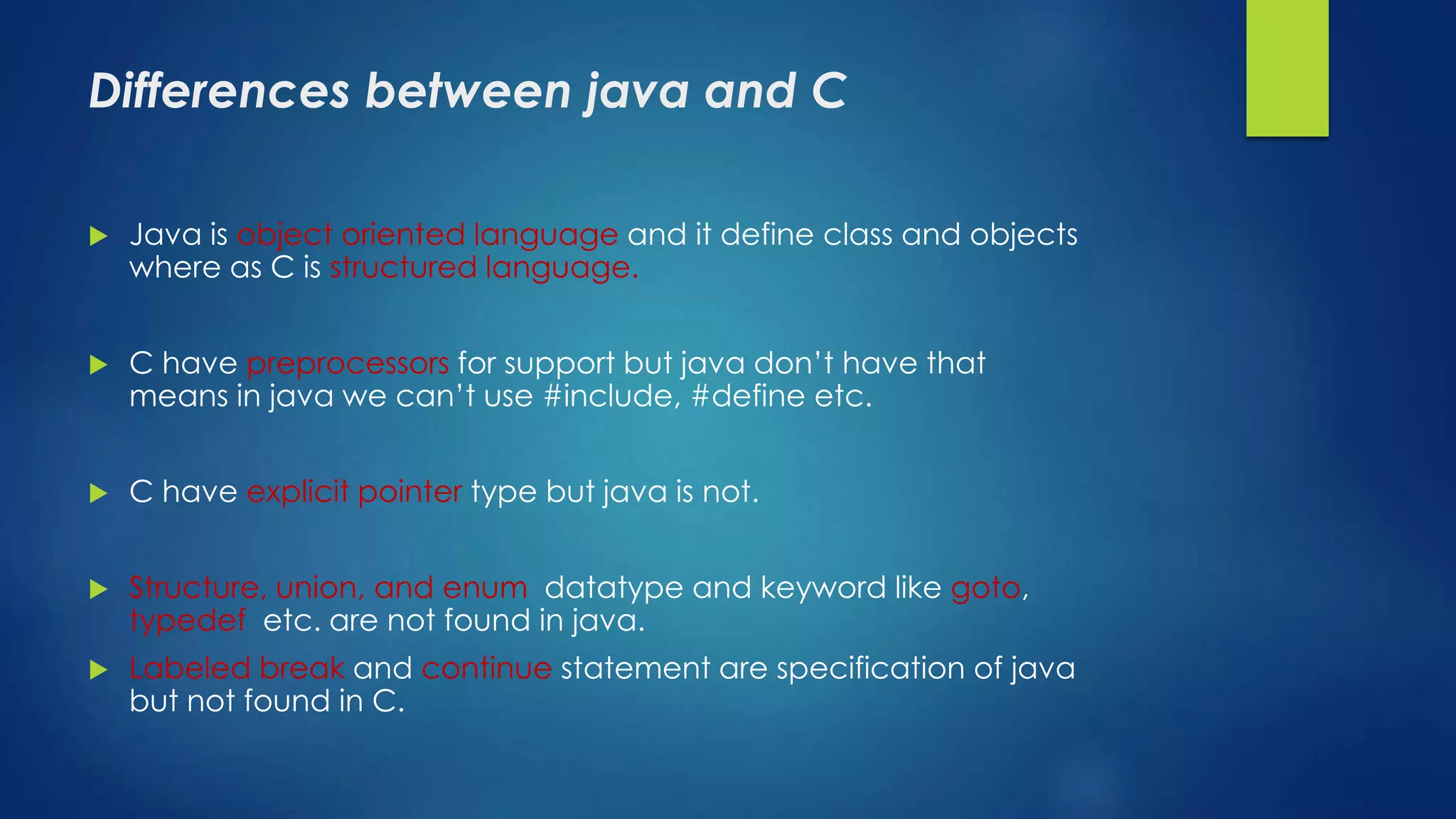 Differences between java and C
 Java is object oriented language and it define class and objects
where as C is structured language.
 C have preprocessors for support but java don’t have that
means in java we can’t use #include, #define etc.
 C have explicit pointer type but java is not.
 Structure, union, and enum datatype and keyword like goto,
typedef etc. are not found in java.
 Labeled break and continue statement are specification of java
but not found in C.
 