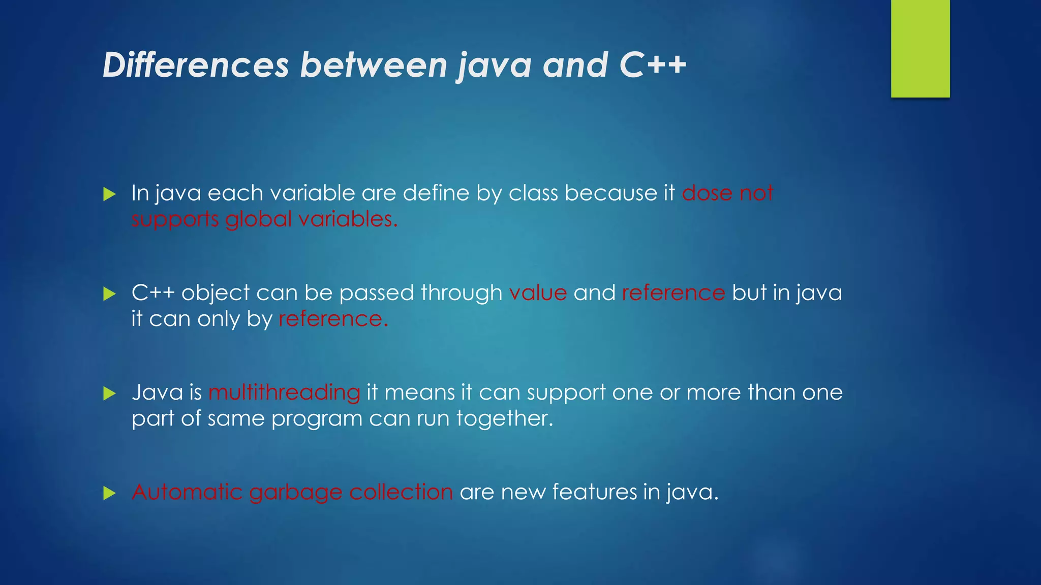 Differences between java and C++
 In java each variable are define by class because it dose not
supports global variables.
 C++ object can be passed through value and reference but in java
it can only by reference.
 Java is multithreading it means it can support one or more than one
part of same program can run together.
 Automatic garbage collection are new features in java.
 