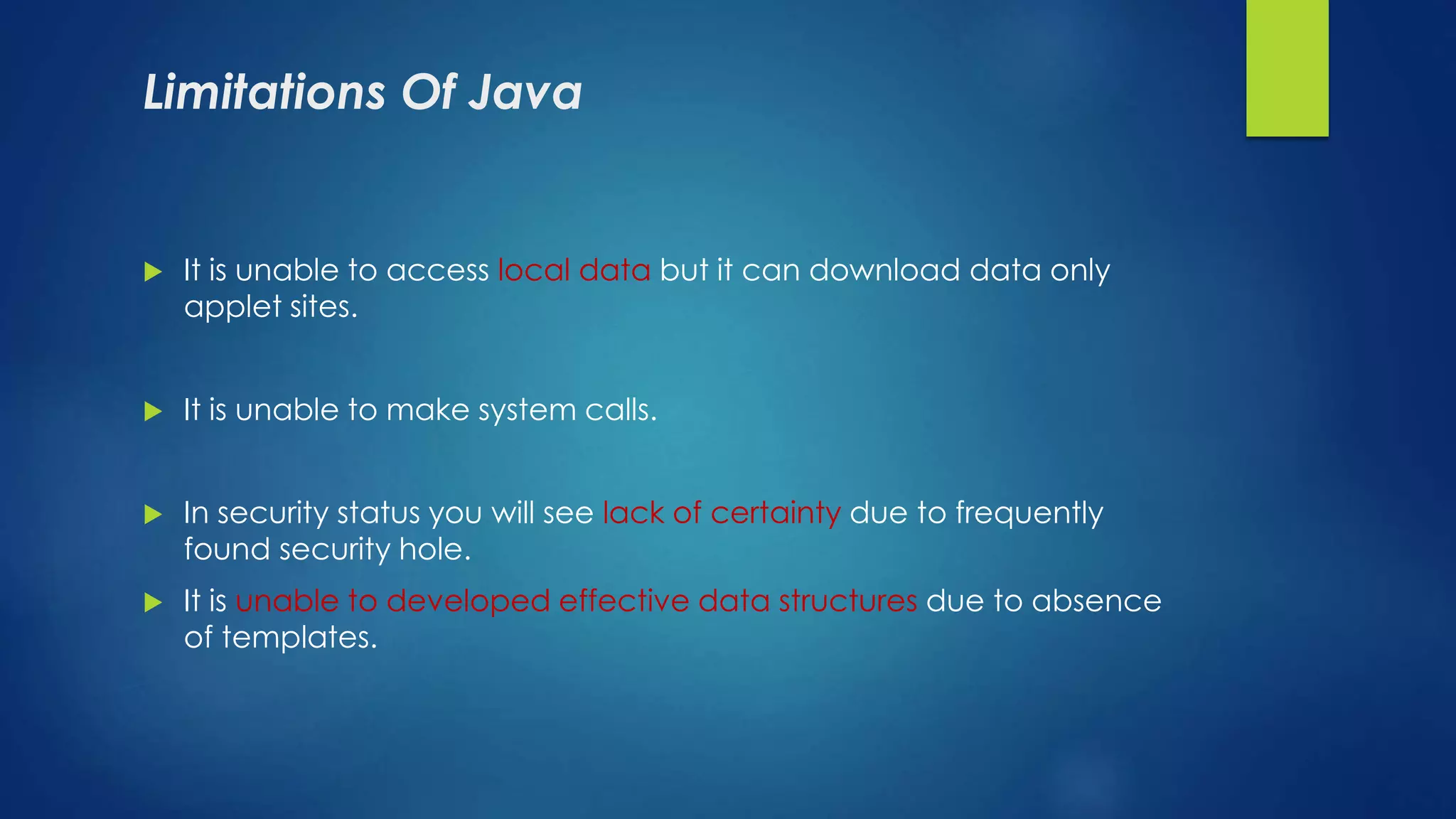 Limitations Of Java
 It is unable to access local data but it can download data only
applet sites.
 It is unable to make system calls.
 In security status you will see lack of certainty due to frequently
found security hole.
 It is unable to developed effective data structures due to absence
of templates.
 