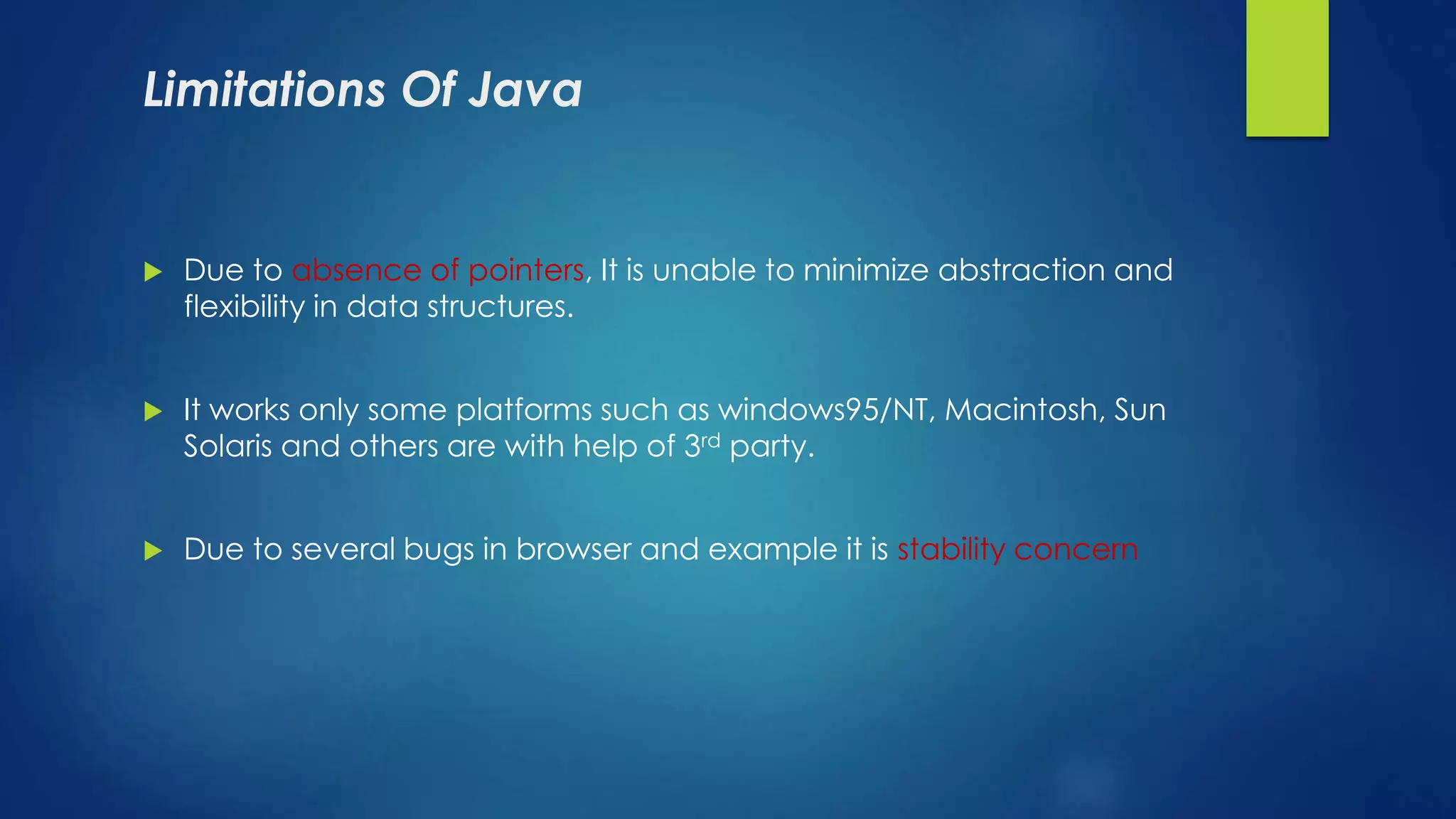 Limitations Of Java
 Due to absence of pointers, It is unable to minimize abstraction and
flexibility in data structures.
 It works only some platforms such as windows95/NT, Macintosh, Sun
Solaris and others are with help of 3rd party.
 Due to several bugs in browser and example it is stability concern
 
