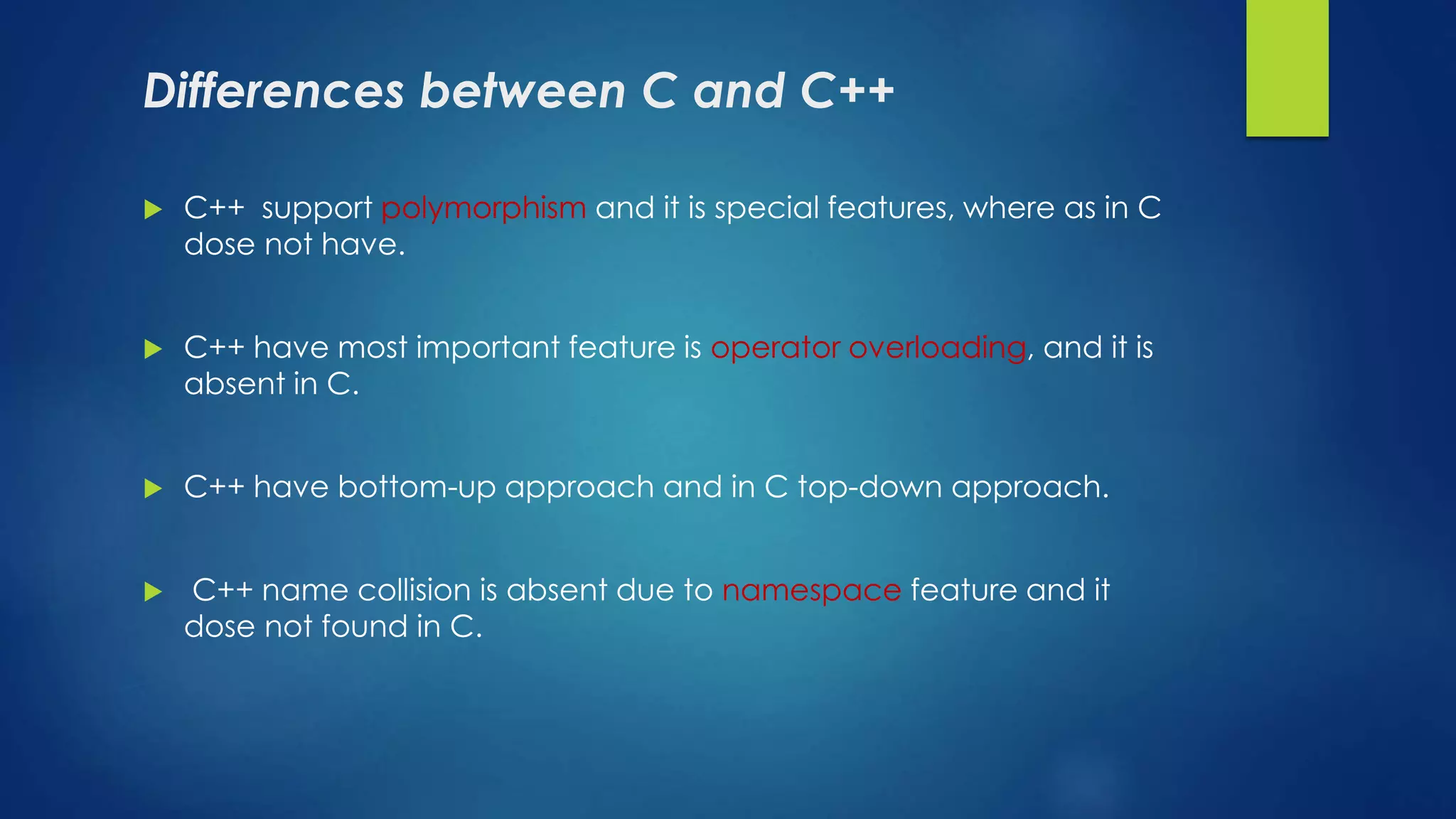 Differences between C and C++
 C++ support polymorphism and it is special features, where as in C
dose not have.
 C++ have most important feature is operator overloading, and it is
absent in C.
 C++ have bottom-up approach and in C top-down approach.
 C++ name collision is absent due to namespace feature and it
dose not found in C.
 