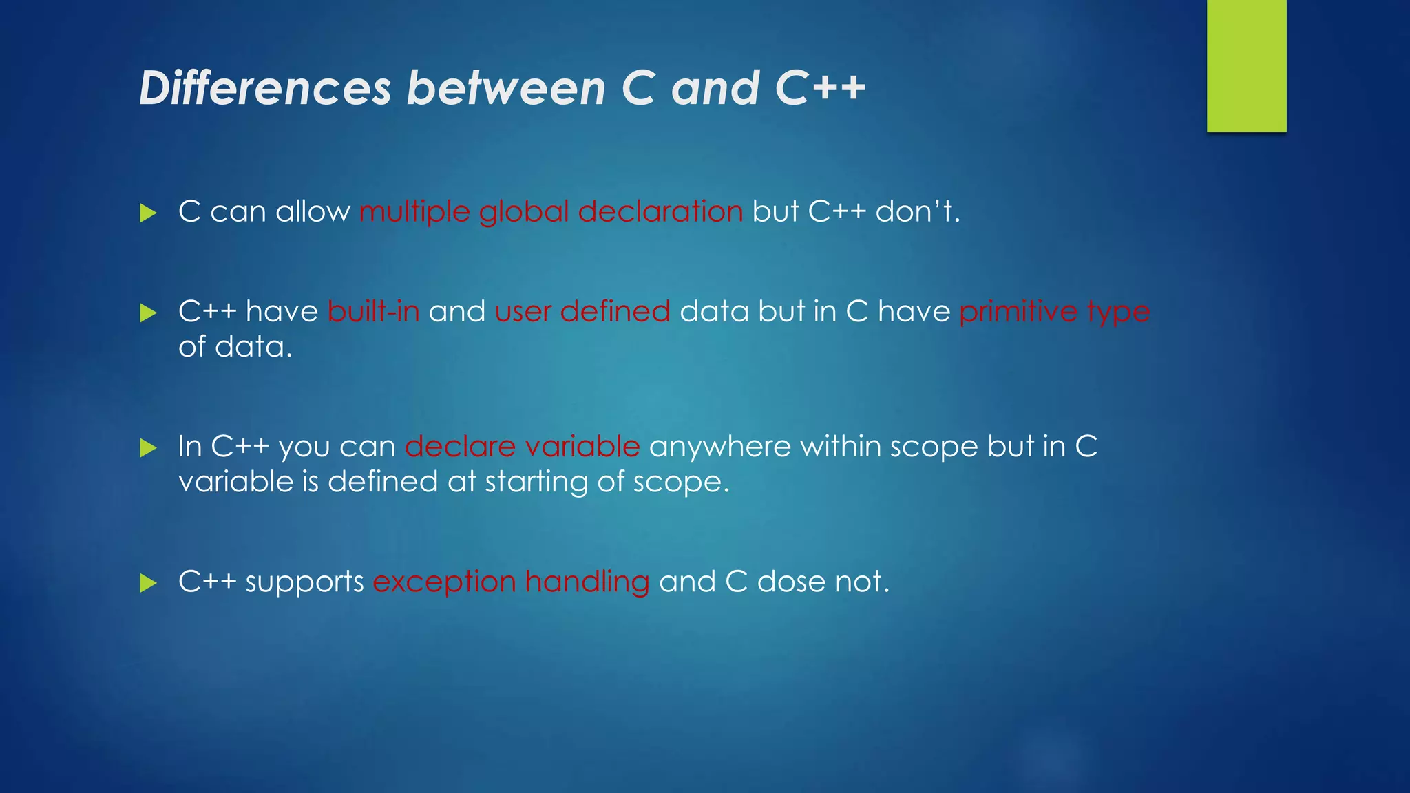 Differences between C and C++
 C can allow multiple global declaration but C++ don’t.
 C++ have built-in and user defined data but in C have primitive type
of data.
 In C++ you can declare variable anywhere within scope but in C
variable is defined at starting of scope.
 C++ supports exception handling and C dose not.
 