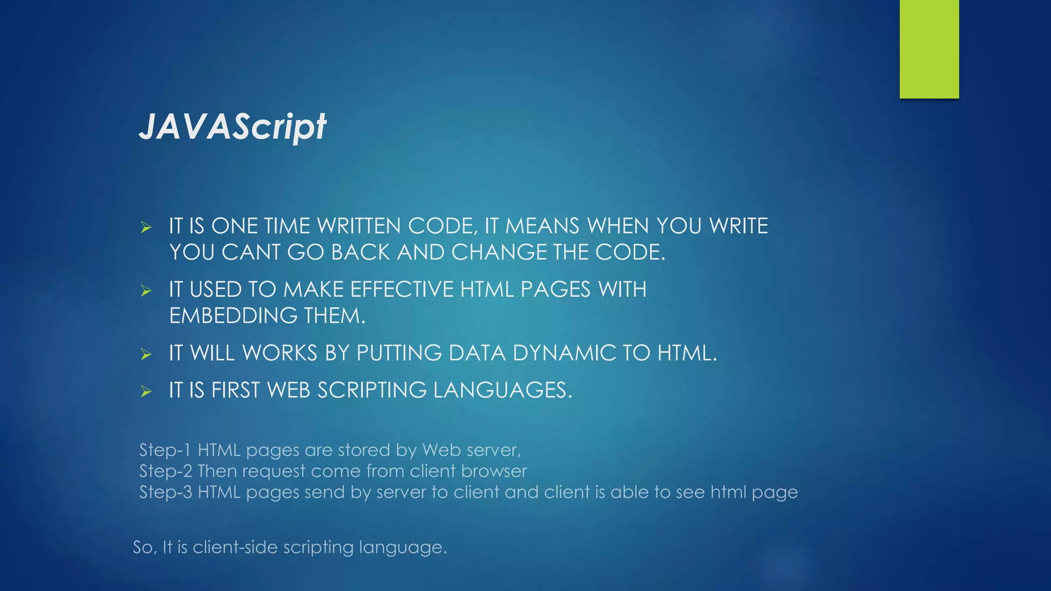 JAVAScript
 IT IS ONE TIME WRITTEN CODE, IT MEANS WHEN YOU WRITE
YOU CANT GO BACK AND CHANGE THE CODE.
 IT USED TO MAKE EFFECTIVE HTML PAGES WITH
EMBEDDING THEM.
 IT WILL WORKS BY PUTTING DATA DYNAMIC TO HTML.
 IT IS FIRST WEB SCRIPTING LANGUAGES.
 