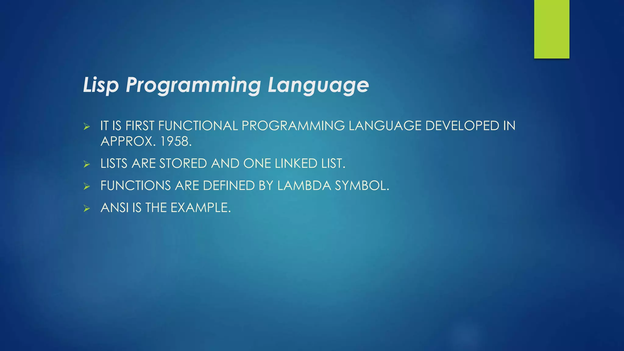 Lisp Programming Language
 IT IS FIRST FUNCTIONAL PROGRAMMING LANGUAGE DEVELOPED IN
APPROX. 1958.
 LISTS ARE STORED AND ONE LINKED LIST.
 FUNCTIONS ARE DEFINED BY LAMBDA SYMBOL.
 ANSI IS THE EXAMPLE.
 