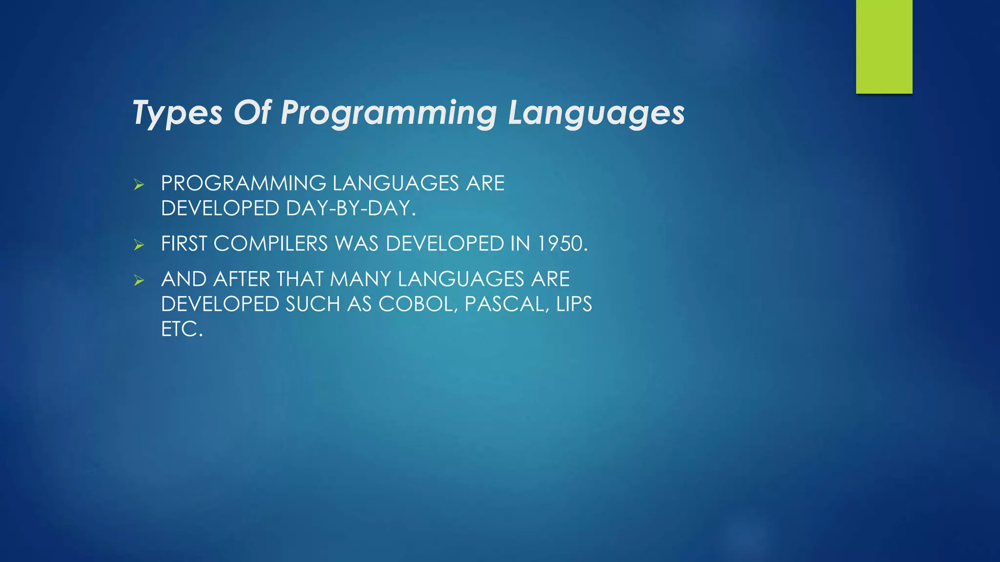 Types Of Programming Languages
 PROGRAMMING LANGUAGES ARE
DEVELOPED DAY-BY-DAY.
 FIRST COMPILERS WAS DEVELOPED IN 1950.
 AND AFTER THAT MANY LANGUAGES ARE
DEVELOPED SUCH AS COBOL, PASCAL, LIPS
ETC.
 