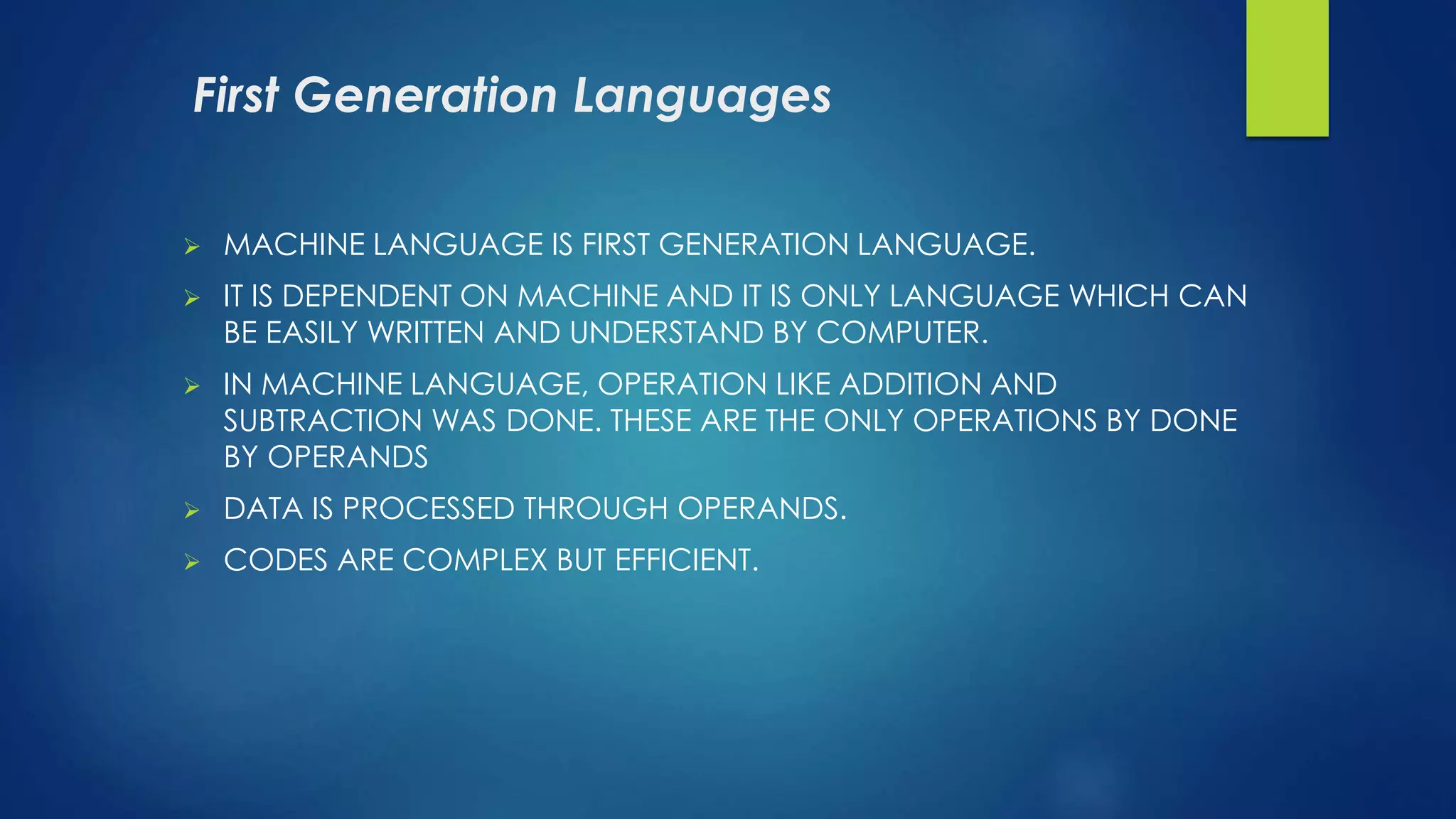 First Generation Languages
 MACHINE LANGUAGE IS FIRST GENERATION LANGUAGE.
 IT IS DEPENDENT ON MACHINE AND IT IS ONLY LANGUAGE WHICH CAN
BE EASILY WRITTEN AND UNDERSTAND BY COMPUTER.
 IN MACHINE LANGUAGE, OPERATION LIKE ADDITION AND
SUBTRACTION WAS DONE. THESE ARE THE ONLY OPERATIONS BY DONE
BY OPERANDS
 DATA IS PROCESSED THROUGH OPERANDS.
 CODES ARE COMPLEX BUT EFFICIENT.
 